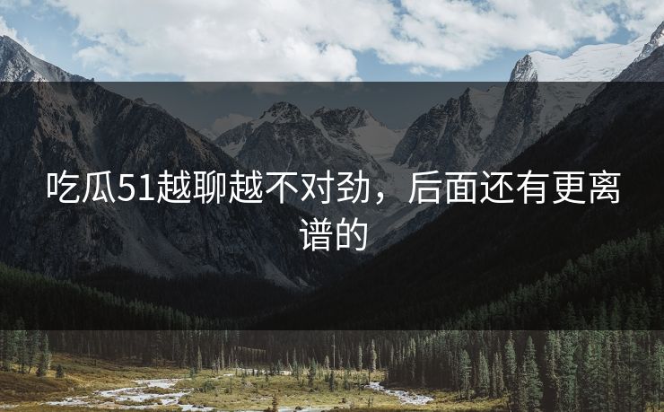 吃瓜51越聊越不对劲,后面还有更离谱的 吃瓜51越聊越不对劲,后面还有更离谱的
