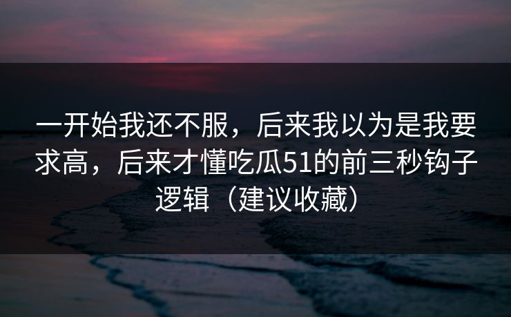一开始我还不服,后来我以为是我要求高,后来才懂吃瓜51的前三秒钩子逻辑(建议收藏) 一开始我还不服,后来我以为是我要求高,后来才懂吃瓜51的前三秒钩子逻辑(建议收藏)