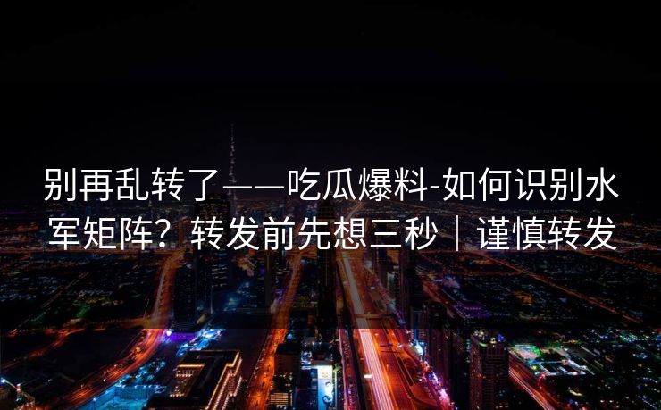 别再乱转了——吃瓜爆料-如何识别水军矩阵？转发前先想三秒｜谨慎转发
