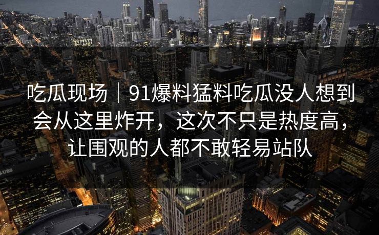 吃瓜现场|91爆料猛料吃瓜没人想到会从这里炸开,这次不只是热度高,让围观的人都不敢轻易站队 吃瓜现场|91爆料猛料吃瓜没人想到会从这里炸开,这次不只是热度高,让围观的人都不敢轻易站队