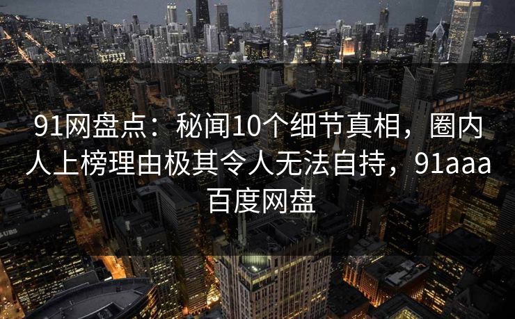 91网盘点:秘闻10个细节真相,圈内人上榜理由极其令人无法自持,91aaa 百度网盘 91网盘点:秘闻10个细节真相,圈内人上榜理由极其令人无法自持,91aaa 百度网盘