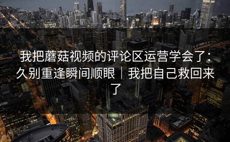 我把蘑菇视频的评论区运营学会了:久别重逢瞬间顺眼|我把自己救回来了 我把蘑菇视频的评论区运营学会了:久别重逢瞬间顺眼|我把自己救回来了