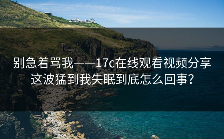 别急着骂我——17c在线观看视频分享这波猛到我失眠到底怎么回事? 别急着骂我——17c在线观看视频分享这波猛到我失眠到底怎么回事?