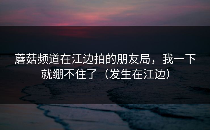 蘑菇频道在江边拍的朋友局,我一下就绷不住了(发生在江边) 蘑菇频道在江边拍的朋友局,我一下就绷不住了(发生在江边)