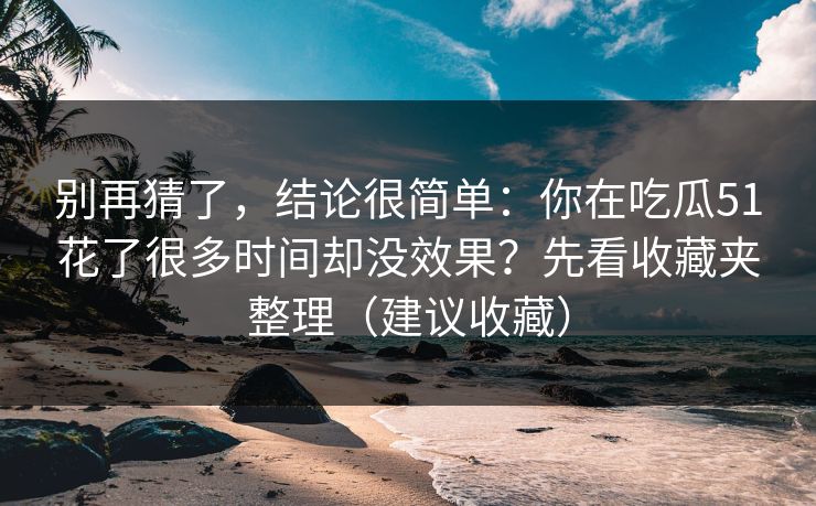 别再猜了,结论很简单:你在吃瓜51花了很多时间却没效果?先看收藏夹整理(建议收藏) 别再猜了,结论很简单:你在吃瓜51花了很多时间却没效果?先看收藏夹整理(建议收藏)