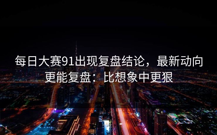 每日大赛91出现复盘结论,最新动向更能复盘:比想象中更狠 每日大赛91出现复盘结论,最新动向更能复盘:比想象中更狠