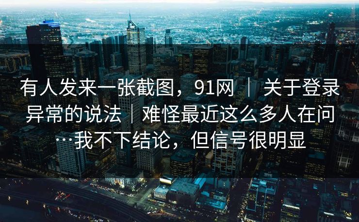 有人发来一张截图,91网 | 关于登录异常的说法|难怪最近这么多人在问…我不下结论,但信号很明显 有人发来一张截图,91网 | 关于登录异常的说法|难怪最近这么多人在问…我不下结论,但信号很明显